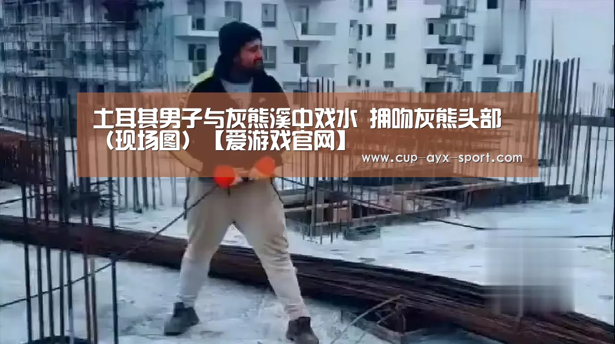 土耳其男子与灰熊溪中戏水 拥吻灰熊头部(现场图)【爱游戏官网】(图1) 爱游戏