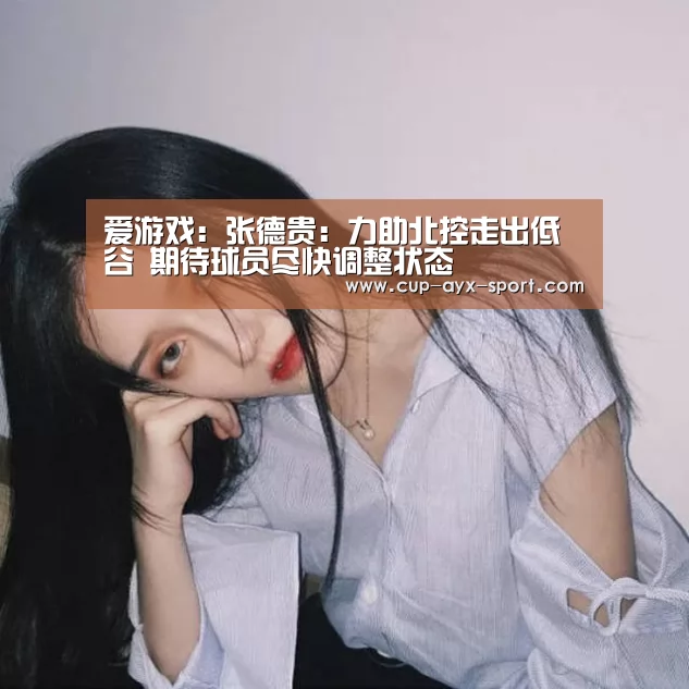 爱游戏:张德贵:力助北控走出低谷 期待球员尽快调整状态(图1) 爱游戏官网